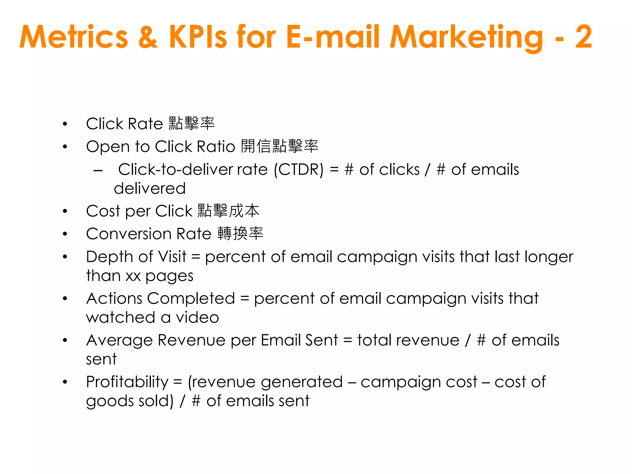 Metrics & KPIs for E-mail Marketing - 2

  •   Click Rate 點擊率
  •   Open to Click Ratio 開信點擊率
       – Click-to-deliver rate (CTDR) = # of clicks / # of emails
          delivered
  •   Cost per Click 點擊成本
  •   Conversion Rate 轉換率
  •   Depth of Visit = percent of email campaign visits that last longer
      than xx pages
  •   Actions Completed = percent of email campaign visits that
      watched a video
  •   Average Revenue per Email Sent = total revenue / # of emails
      sent
  •   Profitability = (revenue generated – campaign cost – cost of
      goods sold) / # of emails sent
 