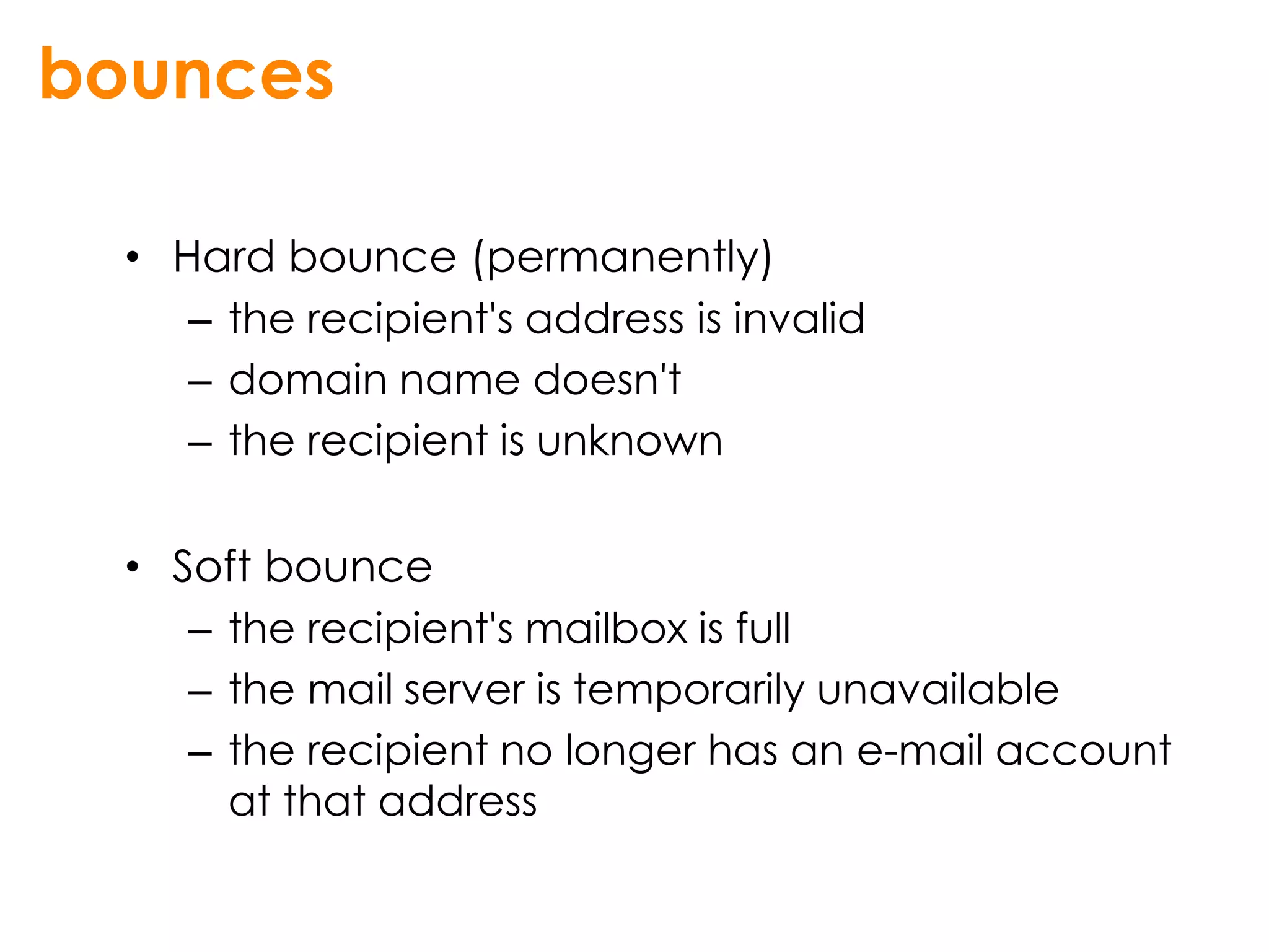 bounces

  • Hard bounce (permanently)
     – the recipient's address is invalid
     – domain name doesn't
     – the recipient is unknown

  • Soft bounce
     – the recipient's mailbox is full
     – the mail server is temporarily unavailable
     – the recipient no longer has an e-mail account
       at that address
 