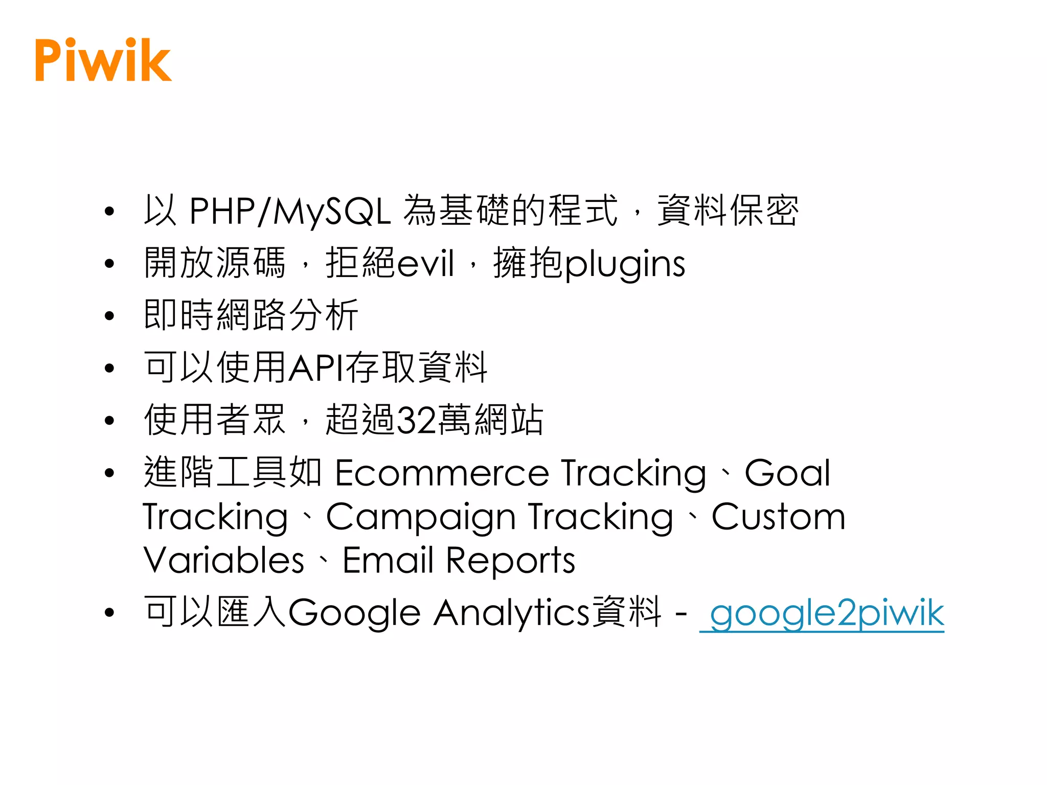 Piwik

  • 以 PHP/MySQL 為基礎的程式，資料保密
  • 開放源碼，拒絕evil，擁抱plugins
  • 即時網路分析
  • 可以使用API存取資料
  • 使用者眾，超過32萬網站
  • 進階工具如 Ecommerce Tracking、Goal
    Tracking、Campaign Tracking、Custom
    Variables、Email Reports
  • 可以匯入Google Analytics資料－ google2piwik
 