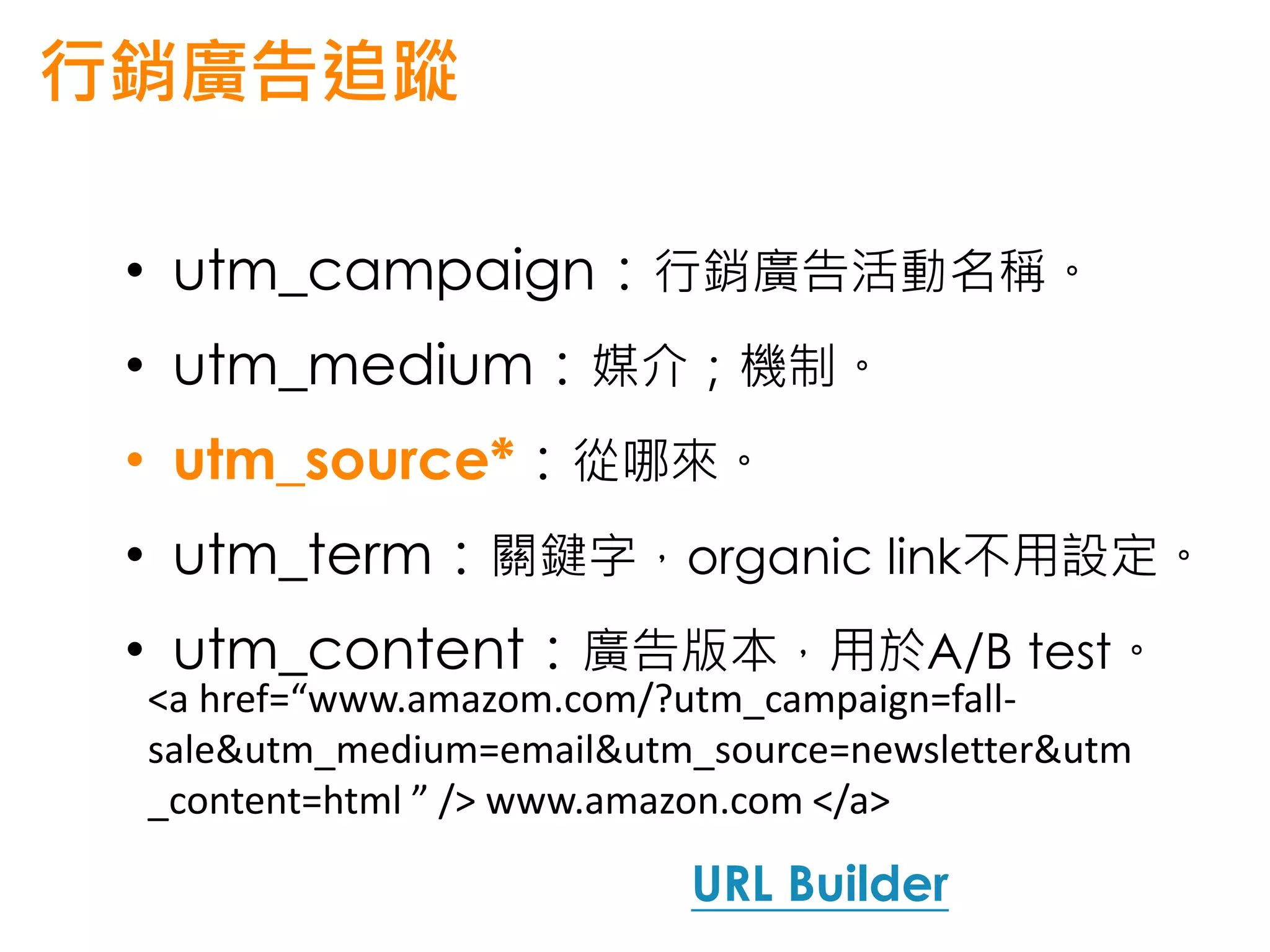 行銷廣告追蹤

 • utm_campaign：行銷廣告活動名稱。
 • utm_medium：媒介；機制。
 • utm_source*：從哪來。
 • utm_term：關鍵字，organic link不用設定。
 • utm_content：廣告版本，用於A/B test。
 <a href=“www.amazom.com/?utm_campaign=fall-
 sale&utm_medium=email&utm_source=newsletter&utm
 _content=html ” /> www.amazon.com </a>

                          URL Builder
 