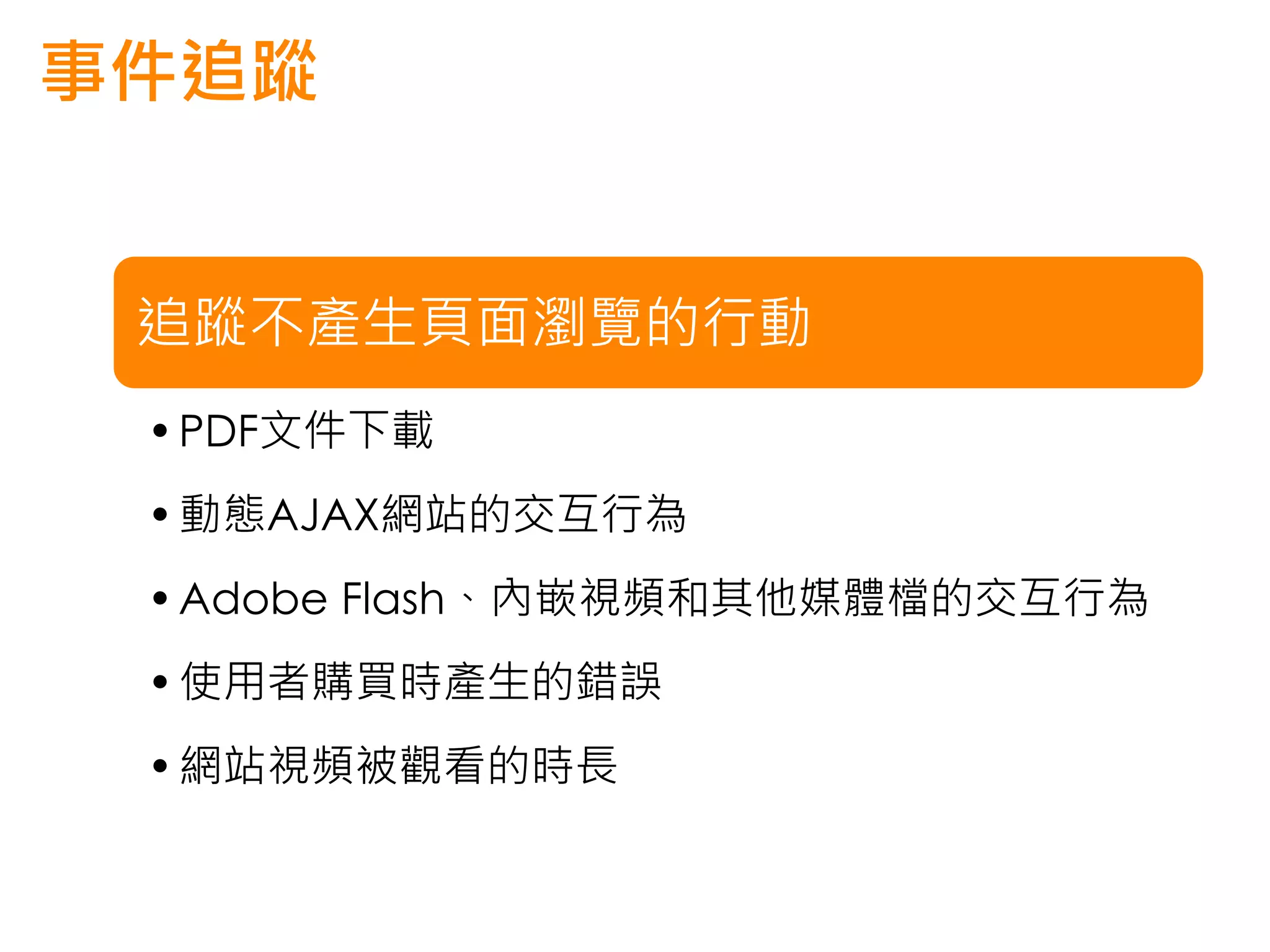 事件追蹤


 追蹤不產生頁面瀏覽的行動
 • PDF文件下載
 • 動態AJAX網站的交互行為
 • Adobe Flash、內嵌視頻和其他媒體檔的交互行為
 • 使用者購買時產生的錯誤
 • 網站視頻被觀看的時長
 