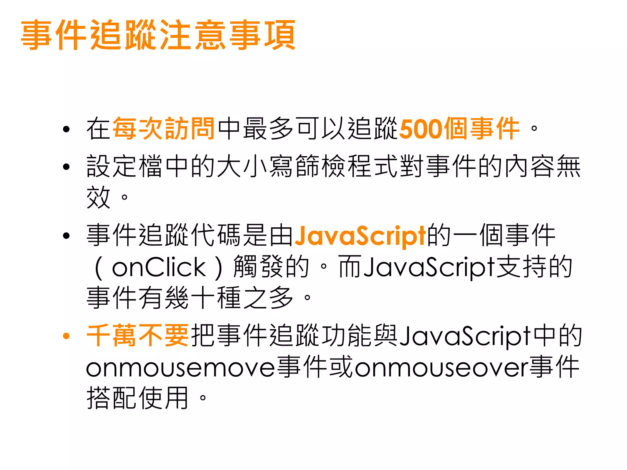 事件追蹤注意事項

 • 在每次訪問中最多可以追蹤500個事件。
 • 設定檔中的大小寫篩檢程式對事件的內容無
   效。
 • 事件追蹤代碼是由JavaScript的一個事件
   （onClick）觸發的。而JavaScript支持的
   事件有幾十種之多。
 • 千萬不要把事件追蹤功能與JavaScript中的
   onmousemove事件或onmouseover事件
   搭配使用。
 