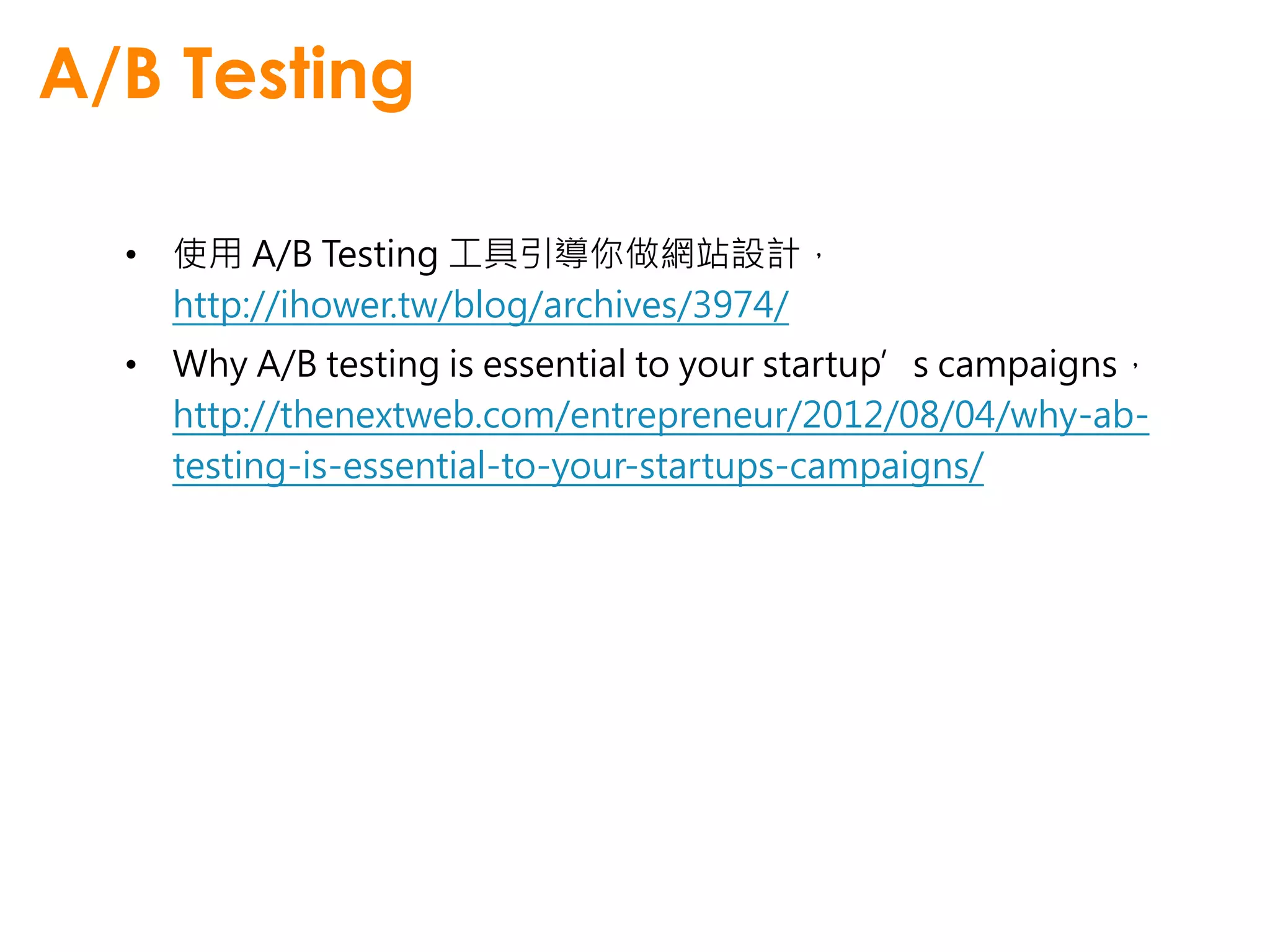 A/B Testing

  • 使用 A/B Testing 工具引導你做網站設計，
    http://ihower.tw/blog/archives/3974/
  • Why A/B testing is essential to your startup’s campaigns，
    http://thenextweb.com/entrepreneur/2012/08/04/why-ab-
    testing-is-essential-to-your-startups-campaigns/
 
