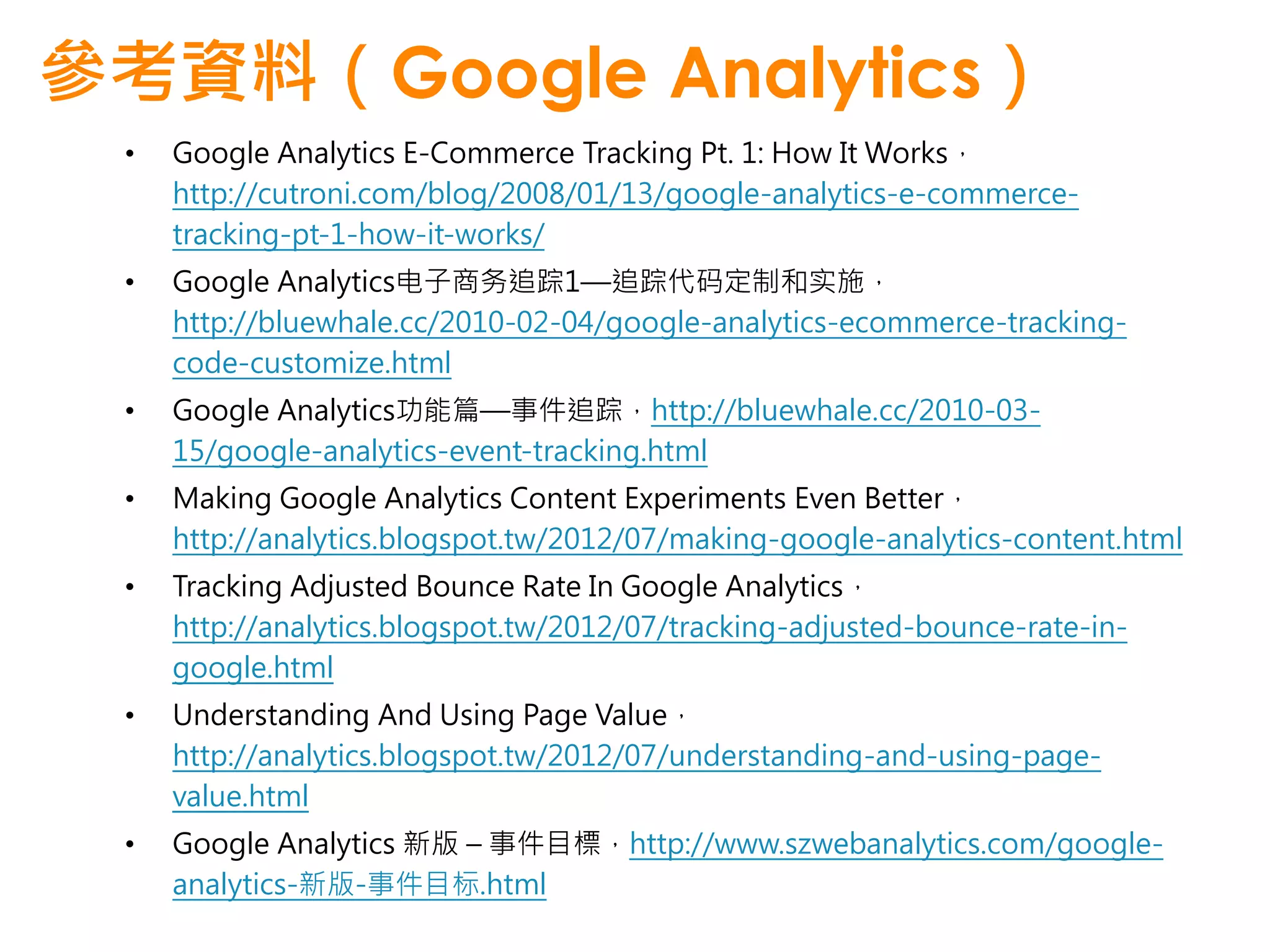 參考資料（Google Analytics）
 •   Google Analytics E-Commerce Tracking Pt. 1: How It Works，
     http://cutroni.com/blog/2008/01/13/google-analytics-e-commerce-
     tracking-pt-1-how-it-works/
 •   Google Analytics电子商务追踪1—追踪代码定制和实施，
     http://bluewhale.cc/2010-02-04/google-analytics-ecommerce-tracking-
     code-customize.html
 •   Google Analytics功能篇—事件追踪，http://bluewhale.cc/2010-03-
     15/google-analytics-event-tracking.html
 •   Making Google Analytics Content Experiments Even Better，
     http://analytics.blogspot.tw/2012/07/making-google-analytics-content.html
 •   Tracking Adjusted Bounce Rate In Google Analytics，
     http://analytics.blogspot.tw/2012/07/tracking-adjusted-bounce-rate-in-
     google.html
 •   Understanding And Using Page Value，
     http://analytics.blogspot.tw/2012/07/understanding-and-using-page-
     value.html
 •   Google Analytics 新版 – 事件目標，http://www.szwebanalytics.com/google-
     analytics-新版-事件目标.html
 