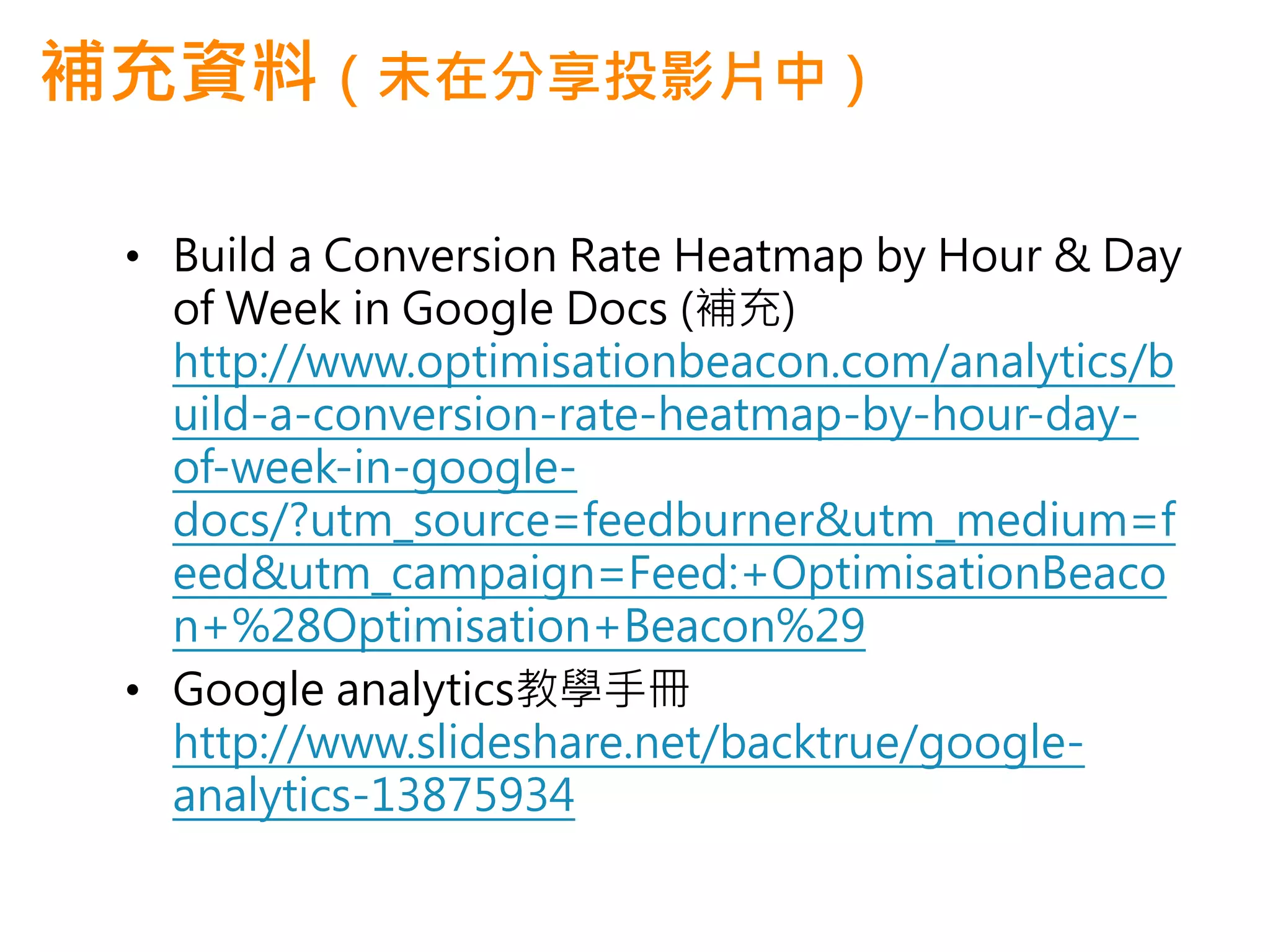 補充資料（未在分享投影片中）

 • Build a Conversion Rate Heatmap by Hour & Day
   of Week in Google Docs (補充)
   http://www.optimisationbeacon.com/analytics/b
   uild-a-conversion-rate-heatmap-by-hour-day-
   of-week-in-google-
   docs/?utm_source=feedburner&utm_medium=f
   eed&utm_campaign=Feed:+OptimisationBeaco
   n+%28Optimisation+Beacon%29
 • Google analytics教學手冊
   http://www.slideshare.net/backtrue/google-
   analytics-13875934
 