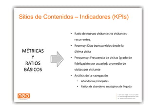 Sitios de Contenidos – Indicadores (KPIs)

                   •  RaAo	
  de	
  nuevos	
  visitantes	
  vs	
  visitantes	
  	
  
                       recurrentes.	
  
                   •  Recency:	
  Días	
  transcurridos	
  desde	
  la	
  	
  
 MÉTRICAS	
            úlAma	
  visita	
  	
  
    Y	
            •  Frequency:	
  Frecuencia	
  de	
  visitas	
  (grado	
  de	
  	
  
  RATIOS	
             ﬁdelización	
  por	
  usuario);	
  promedio	
  de	
  	
  
 BÁSICOS	
             visitas	
  por	
  visitante	
  	
  
                   •  Análisis	
  de	
  la	
  navegación	
  
                          •  Abandonos	
  principales.	
  
                          •  RaAos	
  de	
  abandono	
  en	
  páginas	
  de	
  llegada	
  
 