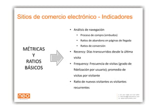 Sitios de comercio electrónico - Indicadores

                    •  Análisis	
  de	
  navegación	
  	
  
                           •  Proceso	
  de	
  compra	
  (embudos)	
  
                           •  RaAos	
  de	
  abandono	
  en	
  páginas	
  de	
  llegada	
  
                           •  RaAos	
  de	
  conversión	
  
  MÉTRICAS	
        •  Recency:	
  Días	
  transcurridos	
  desde	
  la	
  úlAma	
  
     Y	
                visita	
  
   RATIOS	
         •  Frequency:	
  Frecuencia	
  de	
  visitas	
  (grado	
  de	
  	
  
  BÁSICOS	
             ﬁdelización	
  por	
  usuario);	
  promedio	
  de	
  
                        visitas	
  por	
  visitante	
  
                    •  RaAo	
  de	
  nuevos	
  visitantes	
  vs	
  visitantes	
  
                        recurrentes	
  
 