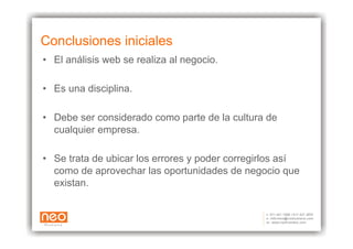 Conclusiones iniciales
•  El análisis web se realiza al negocio.

•  Es una disciplina.

•  Debe ser considerado como parte de la cultura de
   cualquier empresa.

•  Se trata de ubicar los errores y poder corregirlos así
   como de aprovechar las oportunidades de negocio que
   existan.
 