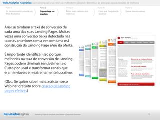 26
Analise também a taxa de conversão de
cada uma das suas Landing Pages. Muitas
vezes uma conversão baixa detectada nas
tabelas anteriores tem a ver com uma má
construção da Landing Page e/ou da oferta.
É importante identificar isso porque
melhorias na taxa de conversão de Landing
Pages podem diminuir sensivelmente o
Custo por Lead e transformar canais que
eram inviáveis em extremamente lucrativos
(Obs.: Se quiser saber mais, assista nosso
Webinar gratuito sobre criação de landing
pages efetivas)
Web Analytics na prática Como mensurar seus esforços em Marketing Digital e Identificar as principais oportunidades de melhoria
Parte II
O que deve ser
medido
Parte III
Os termos mais comuns em
Web Analytics
Parte I Parte IV
Erros mais comuns em
métricas
Parte V
Com que frequência
analisar
Quem deve analisar
Marketing Digital de resultado para Médias e Pequenas Empresas
 