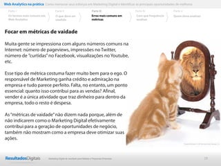 29
Focar em métricas de vaidade
Muita gente se impressiona com alguns números comuns na
Internet: número de pageviews, impressões no Twitter,
número de ”curtidas”no Facebook, visualizações no Youtube,
etc.
Esse tipo de métrica costuma fazer muito bem para o ego. O
responsável de Marketing ganha crédito e admiração na
empresa e tudo parece perfeito. Falta, no entanto, um ponto
essencial: quanto isso contribui para as vendas? Afinal,
vender é a única atividade que traz dinheiro para dentro da
empresa, todo o resto é despesa.
As“métricas de vaidade”não dizem nada porque, além de
não indicarem como o Marketing Digital efetivamente
contribui para a geração de oportunidades de negócio,
também não mostram como a empresa deve otimizar suas
ações.
Web Analytics na prática Como mensurar seus esforços em Marketing Digital e Identificar as principais oportunidades de melhoria
Parte II
O que deve ser
medido
Parte III
Os termos mais comuns em
Web Analytics
Parte I Parte IV
Erros mais comuns em
métricas
Parte V
Com que frequência
analisar
Quem deve analisar
Marketing Digital de resultado para Médias e Pequenas Empresas
 