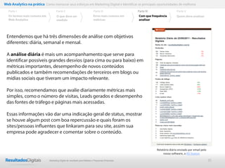 35
Web Analytics na prática Como mensurar seus esforços em Marketing Digital e Identificar as principais oportunidades de melhoria
Entendemos que há três dimensões de análise com objetivos
diferentes: diária, semanal e mensal.
A análise diária é mais um acompanhamento que serve para
identificar possíveis grandes desvios (para cima ou para baixo) em
métricas importantes, desempenho de novos conteúdos
publicados e também recomendações de terceiros em blogs ou
mídias sociais que tiveram um impacto relevante.
Por isso, recomendamos que avalie diariamente métricas mais
simples, como o número de visitas, Leads gerados e desempenho
das fontes de tráfego e páginas mais acessadas.
Essas informações vão dar uma indicação geral de status, mostrar
se houve algum post com boa repercussão e quais foram os
sites/pessoas inﬂuentes que linkaram para seu site, assim sua
empresa pode agradecer e comentar sobre o conteúdo.
Parte II
O que deve ser
medido
Parte III
Os termos mais comuns em
Web Analytics
Parte I Parte IV
Erros mais comuns em
métricas
Parte V
Com que frequência
analisar
Quem deve analisar
Relatório diário enviado por email pelo
nosso software, o RD Station
Marketing Digital de resultado para Médias e Pequenas Empresas
 