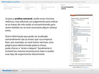36
Já para a análise semanal, avalie essas mesmas
métricas, mas adicione um julgamento para indicar
se as metas do mês estão se encaminhando para
serem batidas ou se será necessário algum esforço
extra.
Outra informação que pode ser analisada
semanalmente são os testes que sua empresa
ﬁzer: por exemplo, se você tentar otimizar uma
página para determinada palavra chave,
pode checar o "antes e depois". Geralmente é
inviável (ou mesmo inconclusivo) fazer e avaliar
esse tipo de experimento diariamente.
Web Analytics na prática Como mensurar seus esforços em Marketing Digital e Identificar as principais oportunidades de melhoria
Parte II
O que deve ser
medido
Parte III
Os termos mais comuns em
Web Analytics
Parte I Parte IV
Erros mais comuns em
métricas
Parte V
Com que frequência
analisar
Quem deve analisar
Relatório semanal enviado por email pelo
nosso software, o RD Station
Marketing Digital de resultado para Médias e Pequenas Empresas
 