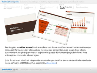 37
Por ﬁm, para a análise mensal, indicamos fazer uso de um relatório mensal bastante denso que
inclua as informações dos três níveis de métricas que apresentamos ao longo deste eBook.
Sairão dele os insights que vão ditar os próximos passos do marketing digital de forma mais
estratégica e com maior alavancagem.
(obs. Todos esses relatórios são gerados e enviados por email de forma automatizada através do
nosso software, o RD Station. Para saber mais, clique aqui)
Web Analytics na prática Como mensurar seus esforços em Marketing Digital e Identificar as principais oportunidades de melhoria
Parte II
O que deve ser
medido
Parte III
Os termos mais comuns em
Web Analytics
Parte I Parte IV
Erros mais comuns em
métricas
Parte V
Com que frequência
analisar
Quem deve analisar
Marketing Digital de resultado para Médias e Pequenas Empresas
 