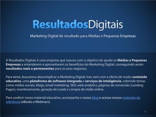 41
Marketing Digital de resultado para Médias e Pequenas Empresas
A Resultados Digitais é uma empresa que nasceu com o objetivo de ajudar as Médias e Pequenas
Empresas a entenderem e aproveitarem os benefícios do Marketing Digital, conseguindo assim
resultados reais e permanentes para os seus negócios.
Para tanto, buscamos descomplicar o Marketing Digital. Isso vem com a oferta de muito conteúdo
educativo, uma plataforma de software integrada e serviços de inteligência, cobrindo temas
como mídias sociais, blogs, email marketing, SEO, web analytics, páginas de conversão (Landing
Pages), monitoramento, geração de Leads e compra de mídia online.
Para conferir nosso material educativo, acompanhe o nosso blog e acesse nossos materiais de
referência (eBooks e Webinars).
 