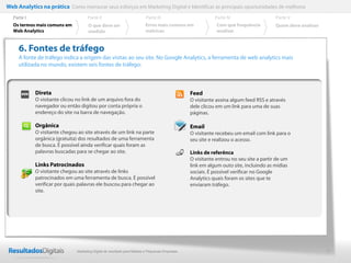 8
6. Fontes de tráfego
A fonte de tráfego indica a origem das visitas ao seu site. No Google Analytics, a ferramenta de web analytics mais
utilizada no mundo, existem seis fontes de tráfego:
Direta
O visitante clicou no link de um arquivo fora do
navegador ou então digitou por conta própria o
endereço do site na barra de navegação.
Orgânica
O visitante chegou ao site através de um link na parte
orgânica (gratuita) dos resultados de uma ferramenta
de busca. É possível ainda verificar quais foram as
palavras buscadas para se chegar ao site.
Links Patrocinados
O visitante chegou ao site através de links
patrocinados em uma ferramenta de busca. É possível
verificar por quais palavras ele buscou para chegar ao
site.
Feed
O visitante assina algum feed RSS e através
dele clicou em um link para uma de suas
páginas.
Email
O visitante recebeu um email com link para o
seu site e realizou o acesso.
Links de referênca
O visitante entrou no seu site a partir de um
link em algum outo site, incluindo as mídias
sociais. É possível verificar no Google
Analytics quais foram os sites que te
enviaram tráfego.
Web Analytics na prática Como mensurar seus esforços em Marketing Digital e Identificar as principais oportunidades de melhoria
Parte II
O que deve ser
medido
Parte III
Os termos mais comuns em
Web Analytics
Parte I Parte IV
Erros mais comuns em
métricas
Parte V
Com que frequência
analisar
Quem deve analisar
Marketing Digital de resultado para Médias e Pequenas Empresas
 