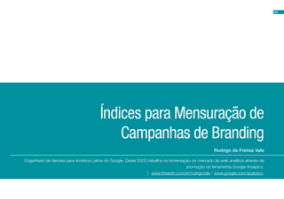 101




                                       Índices para Mensuração de
                                           Campanhas de Branding
                                                                                                  Rodrigo de Freitas Vale

Engenheiro de Vendas para América Latina do Google. Deste 2005 trabalha na fomentação do mercado de web analítics através da
                                                                                   promoção da ferramenta Google Analytics.
                                                               | www.linkedin.com/in/rodrigovale - www.google.com/analytics.
 