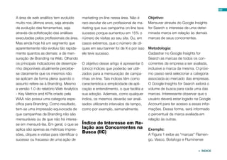 102


A área de web analítics tem evoluído         marketing on-line nessa área. Não é      Objetivo:
muito nos últimos anos, seja através         raro escutar de um profissional de ma-   Mensurar através do Google Insights
da evolução das ferramentas, seja            rketing que sua campanha on-line teve    for Search o interesse de uma deter-
através da sofisticação das análises         sucesso porque aumentou em 15% o         minada marca em relação às demais
executadas pelos profissionais da área.      número de visitas ao seu site. Ou, em    marcas de seus concorrentes.
Mas ainda hoje há um segmento que            casos extremos, que o número de cli-
aparentemente não evoluiu tão rapida-        ques em seu banner foi de X e por isso   Metodologia:
mente quantos as demais: a de men-           ele teve sucesso.                        Cadastrar no Google Insights for
suração de Branding na Web. Olhando                                                   Search as marcas de todos os con-
os principais indicadores de desempe-        O objetivo desse artigo é apresentar 5   correntes da empresa a ser avaliada,
nho disponíveis atualmente percebe-          (cinco) índices que poderão ser utili-   inclusive a marca da mesma. O próxi-
se claramente que os mesmos não              zados para a mensuração de campa-        mo passo será selecionar a categoria
se aplicam de forma plena quando o           nhas on-line. Tais índices têm como      associada ao mercado das empresas.
assunto refere-se à Branding. Mesmo          característica a simplicidade de apli-   O Google Insights for Search exibirá o
a versão 1.0 do relatório Web Analytics      cação e entendimento, o que facilita a   volume de busca para cada uma das
- Key Metrics and KPIs criado pela           sua adoção. Ademais, como qualquer       marcas. Interessante observar que o
WAA não possui uma categoria espe-           índice, os mesmos deverão ser anali-     usuário deverá estar logado na Google
cífica para Branding. Como resultado,        sados utilizando intervalos de tempo,    Account para ter acesso a essas infor-
tem-se uma impressão equivocada de           como por exemplo, semanalmente.          mações. Dessa forma, será informado
que campanhas de Branding não são                                                     o percentual da marca avaliada em
mensuráveis ou de que não há interes-                                                 relação às outras.
se em mensurá-las. Em geral, o que se        Índice de Interesse em Re-
aplica são apenas as métricas impres-        lação aos Concorrentes na                Exemplo:
                                             Busca (IIC)                              A Figura 1 exibe as “marcas” Flamen-
sões, cliques e visitas para identificar o
sucesso ou fracasso de uma ação de                                                    go, Vasco, Botafogo e Fluminense


                                                                                                                     ÍNDICE
 