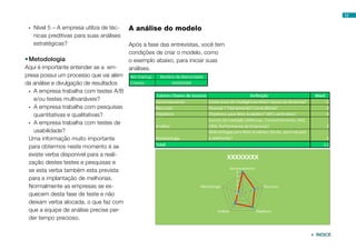 12


 •	 Nível 5 – A empresa utiliza de téc-   A análise do modelo
    nicas preditivas para suas análises
    estratégicas?                         Após a fase das entrevistas, você tem
                                          condições de criar o modelo, como
•	Metodologia                             o exemplo abaixo, para iniciar suas
Aqui é importante entender se a em-       análises.
presa possui um processo que vai além
da análise e divulgação de resultados
 •	 A empresa trabalha com testes A/B
    e/ou testes multivariáveis?
 •	 A empresa trabalha com pesquisas
    quantitativas e qualitativas?
 •	 A empresa trabalha com testes de
    usabilidade?
 Uma informação muito importante
 para obtermos neste momento é se
 existe verba disponível para a reali-
 zação destes testes e pesquisas e
 se esta verba também esta prevista
 para a implantação de melhorias.
 Normalmente as empresas se es-
 quecem desta fase de teste e não
 deixam verba alocada, o que faz com
 que a equipe de análise precise per-
 der tempo precioso.

                                                                                   ÍNDICE
 