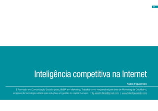 14




                    Inteligência competitiva na Internet
                                                                                                           Fabio Figueiredo

  É Formado em Comunicação Social e possui MBA em Marketing. Trabalha como responsável pela área de Marketing da QuickMind,
empresa de tecnologia voltada para soluções em gestão do capital humano. | figueiredo.fabio@gmail.com | www.fabiofigueiredo.com
 