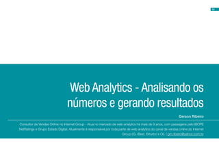 18




                                  Web Analytics - Analisando os
                                 números e gerando resultados
                                                                                                                Gerson Ribeiro

Consultor de Vendas Online no Internet Group - Atua no mercado de web analytics há mais de 9 anos, com passagens pelo IBOPE
NetRatings e Grupo Estado Digital. Atualmente é responsável por toda parte de web analytics do canal de vendas online do Internet
                                                                       Group (iG, iBest, Brturbo e Oi). | grn.ribeiro@yahoo.com.br
 