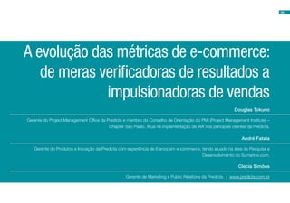 29




A evolução das métricas de e-commerce:
   de meras verificadoras de resultados a
             impulsionadoras de vendas
                                                                                                         Douglas Tokuno

Gerente do Project Management Office da Predicta e membro do Conselho de Orientação do PMI (Project Management Institute) –
                                         Chapter São Paulo. Atua na implementação de WA nos principais clientes da Predicta.

                                                                                                             André Fatala

   Gerente do Produtos e Inovação da Predicta com experiência de 6 anos em e-commerce, tendo atuado na área de Pesquisa e
                                                                                       Desenvolvimento do Sumarino.com.

                                                                                                            Clecia Simões

                                                  Gerente de Marketing e Public Relations da Predicta. | www.predicta.com.br
 