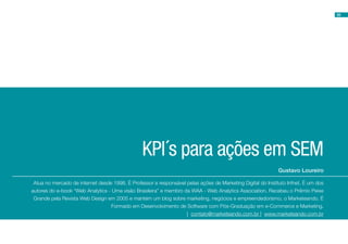 55




                                                KPI´s para ações em SEM
                                                                                                             Gustavo Loureiro

 Atua no mercado de internet desde 1998. É Professor e responsável pelas ações de Marketing Digital do Instituto Infnet. É um dos
autores do e-book “Web Analytics - Uma visão Brasileira” e membro da WAA - Web Analytics Association. Recebeu o Prêmio Peixe
 Grande pela Revista Web Design em 2005 e mantém um blog sobre marketing, negócios e empreendedorismo, o Marketeando. É
                                  Formado em Desenvolvimento de Software com Pós-Graduação em e-Commerce e Marketing.
                                                                   | contato@marketeando.com.br | www.marketeando.com.br
 