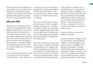 56


Definir indicadores de resultados para   o site ficar pronto você vai contratar o   visita, page view e visitante único. O
ações digitais se tornou cada vez mais   profissional ou empresa especializada      importante mesmo é ter alguma mé-
necessário nos dias de hoje. Nesse       em SEO. Se você vai fazer um site,         trica para comparar o passado com o
capítulo eu foco apenas a importância    ou até mesmo se vai refazer, o ideal é     presente. Se você só agora está usan-
de definir KPIs para ações de search.    começar um trabalho de otimização          do uma ferramenta de web analytics,
Olhar tudo pode não ajudar em nada.      em paralelo.                               infelizmente só agora vai poder anali-
                                                                                    sar os números. Caso você tenha um
KPIs para SEO                          Assim que o site ficar pronto, espero        histórico, o ideal é acompanhar os
                                       que você tenha no mínimo o google            números no passado com os núme-
SEO pode ser considerado o lado es-    analytics configurado em sua máqui-          ros de hoje e verificar se a evolução é
querdo dos buscadores. São os resul- na e espero também que você esteja             positiva ou não.
tados que aparecem por uma série de usando o google analytics para o bem,
fatores que os robôs cansideram e      ou seja, espero que você esteja usan-        O grande problema é: que métrica
que muitos inclusivem adoram dizer     do a sua ferramenta de web analytics         analisar e comparar?
que ninguém paga nada por isso. Não para tomar decisões, principalmente
leve a mal, mas você pode até não pa- em ações futuras.                             Se estamos falando em ações de SEO,
gar ao buscador, mas sem dúvida vai                                                 em primiero lugar e desconsiderando
precisar pagar a uma agência SEM ou Mas como você sabe se seu site está             milagres, você vai levar algum tempo
um profissional para ter bons resulta- bem ou mal com relação a otimização          para começar a ter resultados com o
dos no lado orgãnico dos mecanismos e principalemente com relação a per-            trabalho de otimização. Uma ações
de pesquisa.                           formance esperada nos mecanismos             de SEO demora aproximadamente 3
                                         de pesquisa? Em primeiro lugar, seria      meses para começar a dar retorno. Se
Tudo começa quando você faz um site      bom que você já tivesse um histórico,      você tiver um presidente de empresa
e na verdade os erros começam se         mesmo que seja bem básico, mesmo           que quer decidir tudo então, pode es-
você resolve fazer o site e depois que   que seja com indicadores apenas de         tar certo que vai levar um bom tempo


                                                                                                                    ÍNDICE
 