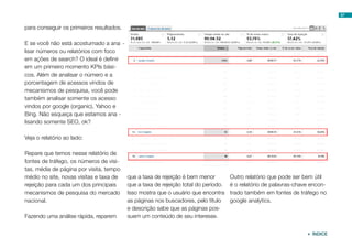 57


para conseguir os primeiros resultados.

E se você não está acostumado a ana -
lisar números ou relatórios com foco
em ações de search? O ideal é definir
em um primeiro momento KPIs bási-
cos. Além de analisar o número e a
porcentagem de acessos vindos de
mecanismos de pesquisa, você pode
também analisar somente os acesso
vindos por google (organic), Yahoo e
Bing. Não esqueça que estamos ana -
lisando somente SEO, ok?

Veja o relatório ao lado:

Repare que temos nesse relatório de
fontes de tráfego, os números de visi-
tas, média de página por visita, tempo
médio no site, novas visitas e taxa de    que a taxa de rejeição é bem menor         Outro relatório que pode ser bem útil
rejeição para cada um dos principais      que a taxa de rejeição total do período.   é o relatório de palavras-chave encon-
mecanismos de pesquisa do mercado         Isso mostra que o usuário que encontra     trado também em fontes de tráfego no
nacional.                                 as páginas nos buscadores, pelo título     google analytics.
                                          e descrição sabe que as páginas pos-
Fazendo uma análise rápida, reparem       suem um conteúdo de seu interesse.


                                                                                                                    ÍNDICE
 