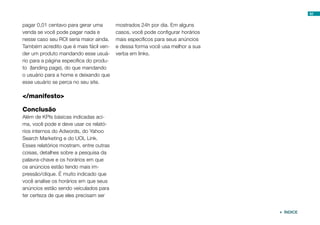 62


pagar 0,01 centavo para gerar uma        mostrados 24h por dia. Em alguns
venda se você pode pagar nada e          casos, você pode configurar horários
nesse caso seu ROI seria maior ainda.    mais específicos para seus anúncios
Também acredito que é mais fácil ven-    e dessa forma você usa melhor a sua
der um produto mandando esse usuá-       verba em links.
rio para a página específica do produ-
to (landing page), do que mandando
o usuário para a home e deixando que
esse usuário se perca no seu site.

</manifesto>

Conclusão
Além de KPIs básicas indicadas aci-
ma, você pode e deve usar os relató-
rios internos do Adwords, do Yahoo
Search Marketing e do UOL Link.
Esses relatórios mostram, entre outras
coisas, detalhes sobre a pesquisa da
palavra-chave e os horários em que
os anúncios estão tendo mais im-
pressão/clique. É muito indicado que
você analise os horários em que seus
anúncios estão sendo veículados para
ter certeza de que eles precisam ser


                                                                                 ÍNDICE
 
