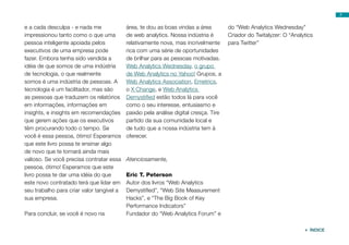 7


e a cada desculpa - e nada me              área, te dou as boas vindas a área         do “Web Analytics Wednesday”
impressionou tanto como o que uma          de web analytics. Nossa indústria é        Criador do Twitalyzer: O “Analytics
pessoa inteligente apoiada pelos           relativamente nova, mas incrivelmente      para Twitter”
executivos de uma empresa pode             rica com uma série de oportunidades
fazer. Embora tenha sido vendida a         de brilhar para as pessoas motivadas.
idéia de que somos de uma indústria        Web Analytics Wednesday, o grupo
de tecnologia, o que realmente             de Web Analytics no Yahoo! Grupos, a
somos é uma indústria de pessoas. A        Web Analytics Association, Emetrics,
tecnologia é um facilitador, mas são       o X Change, e Web Analytics
as pessoas que traduzem os relatórios      Demystified estão todos lá para você
em informações, informações em             como o seu interesse, entusiasmo e
insights, e insights em recomendações      paixão pela análise digital cresça. Tire
que gerem ações que os executivos          partido da sua comunidade local e
têm procurando todo o tempo. Se            de tudo que a nossa indústria tem à
você é essa pessoa, ótimo! Esperamos       oferecer.
que este livro possa te ensinar algo
de novo que te tornará ainda mais
valioso. Se você precisa contratar essa    Atenciosamente,
pessoa, ótimo! Esperamos que este
livro possa te dar uma idéia do que        Eric T. Peterson
este novo contratado terá que lidar em     Autor dos livros “Web Analytics
seu trabalho para criar valor tangível a   Demystified”, “Web Site Measurement
sua empresa.                               Hacks”, e “The Big Book of Key
                                           Performance Indicators”
Para concluir, se você é novo na           Fundador do “Web Analytics Forum” e

                                                                                                                      ÍNDICE
 