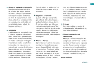77


2-	Defina os níveis de engajamento          de onde saíram os resultados que          mas sem deixar que eles se tornem
   Pense sobre os diferentes perfis         estão na primeira página de toda          o foco principal. A análise é o ponto
   de usuários que podem acessar            ferramenta.                               alto do processo, em que culmina
   seu site, e combine com as métri-                                                  todo o esforço de briefing e imple-
   cas disponíveis para estabelecer      4-	Segmente novamente                        mentação, então aproveite esse
   os níveis de engajamento. A partir       Quando achar que a segmenta-              momento para contar as melhores
   disso, estabeleça cuidadosamente         ção utilizada já é suficiente para a      histórias.
   os pesos que irão ser levados em         análise, tente ir um pouco além :).
   consideração para o cálculo do           O exemplo prático que utilizamos       6-	Otimize
   Engagement Score.                        neste artigo evidencia como “des-         Ponha em prática os pontos de
                                            cer mais um nível” na segmentação         ação levantados pela análise, e oti-
3-	Segmente                                 nunca é demais na busca por in-           mize seus resultados!
   A segmentação é, juntamente com          formações relevantes, desde que
   o ponto 1, o pilar de toda análise       sempre trabalhando para o objetivo     7-	Analise o resultado das
   que é construtiva e geradora de in-      do negócio.                               otimizações
   sights. Como já dito anteriormente,                                                Monitore e acompanhe os resulta-
   as médias e totais são abstrações     5-	Analise e Revise                          dos pré/pós otimizações, e analise
   matemáticas criadas para facilitar       Concentre-se em extrair dos dados         se estão dando o retorno esperado
   nossa vida, mas o que temos na           os insights mais poderosos, que           ou não. Dessa maneira, temos um
   realidade são pessoas de diferentes      gerem clara visibilidade sobre atin-      processo bem orientado e cíclico,
   lugares, idades, valores, e motiva-      gir os objetivos. Construa a análise      em que as métricas de engajamen-
   ções que as levaram até seu site.        de maneira simples e legível para         to certamente serão bem aproveita-
   Então busque explorar ao máximo          seu cliente, sempre com recomen-          das para a evolução do negócio.
   o poder da segmentação, que é a          dações e pontos de ação. Utilize os
   melhor alternativa para entender         números para suportar a análise,       Boas análises!


                                                                                                                   ÍNDICE
 