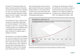 80


Os dias da TV tradicional estão con-     ção da banda larga continua sendo o        A evolução da banda larga no Brasil
tados. Enquanto grandes montantes        grande determinante para a expansão        tem permitido uma inversão na taxa de
de dinheiro continuam a ser investidos   dessa audiência, mas as estimativas        crescimento dos tipos de vídeos as-
no meio, uma nova forma de assistir      mostram que o seu crescimento será         sistidos on-line. Segundo relatório da
às suas produções desponta na Web,       rápido, conforme ilustra este gráfico da   comScore que compara Outubro de
agora com som, imagem, mais intera-      PricewaterhouseCoopers:                    2007 com Setembro de 2008, o site
tividade e, claro, métricas.

Já os tempos em que o vídeo on-line
se resumia a gravações destinadas
ao YouTube acabaram. O PC está se
tornando a nova TV e, muito em breve,
o celular também se consolidará como
uma plataforma para assistir a todo
esse conteúdo em qualquer lugar, a
qualquer momento.

De acordo com um estudo do eMarke-
ter, em 2012, quatro de cinco usuários
de internet dos Estados Unidos assis-
tirão a anúncios em vídeo. Para este
ano, projeta-se que 129,5 milhões de
pessoas serão impactadas pela pu-
blicidade em vídeos on-line naquele    Evolução da banda larga versus linha discada na América Latina.
país. Na América Latina, a penetra-


                                                                                                                   ÍNDICE
 