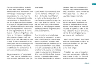 93


O e-mail marketing é uma evolução         fazer SPAM.                               e análises. Eles me convidaram para
da mala direta tradicional. Se antes                                                conversar porque a ferramenta deles
era necessário fazer malabarismo com      Os resultados são excelentes quando       entrou em colapso com o aumento do
números por vários dias para extrair      o e-mail marketing é feito com serie-     volume de e-mails e não estava con-
resultados de uma ação, no e-mail         dade e dedicação, mas infelizmen-         seguindo entregar mais nada.
marketing as métricas são fornecidas      te, muitos ainda não entenderam. A
imediatamente, os dados são mais          maioria das empresas faz campanhas        A conversa não foi fácil, por que a
precisos, e podemos nos aprofundar        sem nunca olhar uma métrica. E olha       direção da empresa acreditava que
muito mais no comportamento do usu-       que não estou falando de empresas         bastava ter servidores e banda para
ário. Os relatórios estão ao alcance de   pequenas. A falta de preparo está em      disparar e-mails. Depois de horas de
todos. Qualquer sistema profissional      todo lugar, inclusive em grandes e res-   conversa, de explicação sobre as mé-
de envio e gerenciamento de campa-        peitáveis companhias.                     tricas e de como atuar de forma ética,
nhas de e-mail marketing oferece pelo                                               o diretor de marketing da empresa
menos as informações mais básicas         Recentemente, fui convidada para          apareceu na sala e sentenciou:
sobre taxa de entrega, e-mails não        uma reunião às pressas com uma em-
entregues, e-mails abertos e links mais   presa de e-commerce que amargava          - Me convença que vale a pena investir
clicados. É claro que as métricas não     resultados cada vez piores em suas        em e-mail marketing! No momento eu
param por aí. As informações geradas      campanhas de e-mail marketing. O ce-      tenho praticamente custo zero para
podem chegar a níveis avançados,          nário não era satisfatório porque eles    enviar os meus e-mails.
possibilitando uma compreensão do         enviavam suas campanhas através de        Eu não perdi tempo:
comportamento do destinatário.            uma ferramenta caseira, sem métricas,
                                          e para um volume enorme de destina-       – Ainda bem que a sua empresa tem
Não se engane com o “canto da se-         tários (mais de 500 mil). Pela situação   custo zero, por que assim vocês não
reia”! Tratar o e-mail marketing como     exposta, notava-se que a empresa          estão jogando dinheiro fora com uma
mídia de massa é a mesma coisa que        não estava preocupada com números         ferramenta que não entrega e-mails


                                                                                                                   ÍNDICE
 