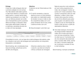 95


Entrega                                    Abertura                                     Nada de assuntos muito extensos,
A taxa de e-mails entregues deve ser       A abertura vai ser influenciada por três     por que muitos programas de e-
a primeira avaliação de uma campa-         fatores:                                     mails, não conseguem mostrar as-
nha. Não adianta nada saber quantos                                                     suntos com muitos caracteres. Para
e-mails foram abertos ou clicados sem      1-	E-mail do remetente: a taxa de            construir campanhas cada vez mais
saber qual foi o universo real de desti-      abertura vai ser um forte indicativo      eficientes, a melhor coisa a fazer
natários que receberam os e-mails. Por        para saber se o destinatário gosta        é testar vários assuntos construí-
isso, as métricas precisam ser confiá-        de receber os seus e-mails ou não.        dos de forma diferente para saber
veis e transparentes quanto a possíveis       Se a experiência deles com a em-          qual vai gerar uma abertura maior,
falhas de entrega ou bloqueios. Boas          presa remetente não for boa, então        e depois cruzar as informações de
taxas estão relacionadas a bases de           a abertura tende a ser ruim.              horário e dias de envio, e perfis de
e-mail limpa e servidores de envio de                                                   destinatários diferentes.
e-mails com boa reputação.                 2-	Assunto/subject: outro fator que
                                                                                      3-	Hora ideal: alcançar uma boa taxa
                                                                                         de entrega também depende do
                                                                                         melhor dia e horário para fazer o
                                                                                         envio de suas campanhas. Costu-
                                                                                         mo dizer que as 12 primeiras horas
Consolidado do envio, com as taxas de e-mails entregues (não abertos, aber-              de uma campanha são essenciais
tos, clicados e opt-out) e não entregues (erro permanente, erro temporário,              para o sucesso dela. Então, acertar
bloqueados e cancelados).                                                                em cheio o momento ideal pode
                                                                                         ser crucial para o sucesso do seu
Benchmarking: são consideradas boas           influencia a abertura dos e-mails é        e-mail marketing.
taxas de entrega, percentuais acima           o assunto, que deve ser atraente
de 88% de entregues.                          e fiel ao conteúdo da mensagem.         Benchmarking: é sempre complicado


                                                                                                                     ÍNDICE
 