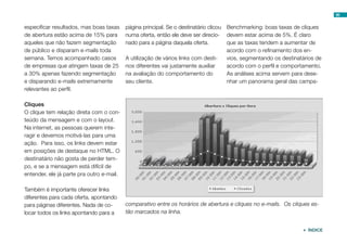 96


especificar resultados, mas boas taxas     página principal. Se o destinatário clicou Benchmarking: boas taxas de cliques
de abertura estão acima de 15% para        numa oferta, então ele deve ser direcio- devem estar acima de 5%. É claro
aqueles que não fazem segmentação          nado para a página daquela oferta.         que as taxas tendem a aumentar de
de público e disparam e-mails toda                                                    acordo com o refinamento dos en-
semana. Temos acompanhado casos            A utilização de vários links com desti-    vios, segmentando os destinatários de
de empresas que atingem taxas de 25        nos diferentes vai justamente auxiliar     acordo com o perfil e comportamento.
a 30% apenas fazendo segmentação           na avaliação do comportamento do           As análises acima servem para dese-
e disparando e-mails extremamente          seu cliente.                               nhar um panorama geral das campa-
relevantes ao perfil.

Cliques
O clique tem relação direta com o con-
teúdo da mensagem e com o layout.
Na internet, as pessoas querem inte-
ragir e devemos motivá-las para uma
ação. Para isso, os links devem estar
em posições de destaque no HTML. O
destinatário não gosta de perder tem-
po, e se a mensagem está difícil de
entender, ele já parte pra outro e-mail.

Também é importante oferecer links
diferentes para cada oferta, apontando
para páginas diferentes. Nada de co-       comparativo entre os horários de abertura e cliques no e-mails. Os cliques es-
locar todos os links apontando para a      tão marcados na linha.


                                                                                                                    ÍNDICE
 