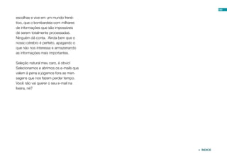 100


escolhas e vive em um mundo frené-
tico, que o bombardeia com milhares
de informações que são impossíveis
de serem totalmente processadas.
Ninguém dá conta. Ainda bem que o
nosso cérebro é perfeito, apagando o
que não nos interessa e armazenando
as informações mais importantes.

Seleção natural meu caro, é obvio!
Selecionamos e abrimos os e-mails que
valem à pena e jogamos fora as men-
sagens que nos fazem perder tempo.
Você não vai querer o seu e-mail na
lixeira, né?




                                         ÍNDICE
 