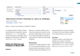 103




Figura 1: marcas concorrentes no Insights for Search


no Google Insights for Search. Neste    Mensurar o interesse relativo entre a    tegoria associada à marca de interes-
exemplo temos os seguintes volumes      marca de interesse do usuário e a de     se. Dessa forma será exibida a relação
de busca 37, 14, 11, 10 respectiva-     produtos relacionados com a mesma.       entre cada produto e a sua marca.
mente associados a Flamengo, Vasco,     É um índice intermediário utilizado na
Botafogo e Fluminense. O IICVasco é:    mensuração do Índice de Associação       Exemplo:
14/37+14+11+10 = 19.44%                 de Marca.                                A Figura 2 exibe a marca Vasco em
                                                                                 relação aos “produtos” Futebol e
                                        Metodologia:                             Campeonato Carioca. Neste exemplo
Índice de Interesse por                 Cadastrar no Google Insights for Sear-   teríamos IIPfutebol/vasco= 81/13 = 6.23 e
Produtos na Busca (IIP)                 ch a sua marca de interesse e os prin-   IIPcampeonato carioca/vasco= 2/13 = 0.15
                                        cipais produtos associados à mesma.
Objetivo:                               O próximo passo será selecionar a ca-

                                                                                                                   ÍNDICE
 