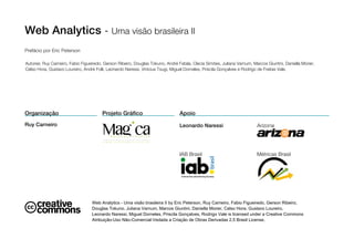 Web Analytics - Uma visão brasileira II
Prefácio por Eric Peterson

Autores: Ruy Carneiro, Fabio Figueiredo, Gerson Ribeiro, Douglas Tokuno, André Fatala, Clecia Simões, Juliana Varnum, Marcos Giuntini, Daniella Morier,
Celso Hora, Gustavo Loureiro, André Folli, Leonardo Naressi, Vinicius Tsugi, Miguel Dorneles, Priscila Gonçalves e Rodrigo de Freitas Vale.




Organização                             Projeto Gráfico                         Apoio
Ruy Carneiro                                                                    Leonardo Naressi                         Arizona
                                           I N O V A Ç Ã O   C R I A T I V A

                                        www.commagica.com.br



                                                                                IAB Brasil                               Métricas Brasil




                                  Web Analytics - Uma visão brasileira II by Eric Peterson, Ruy Carneiro, Fabio Figueiredo, Gerson Ribeiro,
                                  Douglas Tokuno, Juliana Varnum, Marcos Giuntini, Daniella Morier, Celso Hora, Gustavo Loureiro,
                                  Leonardo Naressi, Miguel Dorneles, Priscila Gonçalves, Rodrigo Vale is licensed under a Creative Commons
                                  Atribuição-Uso Não-Comercial-Vedada a Criação de Obras Derivadas 2.5 Brasil License.
 