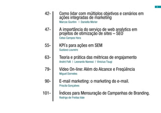 3



	 42-	   Como lidar com múltiplos objetivos e cenários em
         ações integradas de marketing
         Marcos Giuntini | Daniella Morier

	 47-	   A importância do serviço de web analytics em
         projetos de otimização de sites – SEO
         Celso Campos Hora

	 55-	   KPI´s para ações em SEM
         Gustavo Loureiro

	 63-	   Teoria e prática das métricas de engajamento
         André Folli | Leonardo Naressi | Vinicius Tsugi

	 79-	   Vídeo On-line: Além do Alcance e Freqüência
         Miguel Dorneles

	 90-	   E-mail marketing: o marketing do e-mail.
         Priscila Gonçalves

	101-	   Índices para Mensuração de Campanhas de Branding.
         Rodrigo de Freitas Vale
 