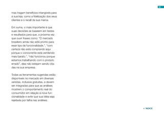 35


mas tragam benefícios intangíveis para
a sua loja, como a fidelização dos seus
clientes e o recall da sua marca.

Em suma, o mais importante é que
suas decisões se baseiem em testes
e resultados para que, a próxima vez
que ouvir frases como: “O mercado
brasileiro ainda não está pronto para
esse tipo de funcionalidade.”, “com
certeza não está comprando aqui
porque o concorrente está vendendo
mais barato.”, “não funcionou porque
estamos trabalhando com o produto
errado”, elas não estejam sendo cita-
das na sua empresa.

Todas as ferramentas sugeridas estão
disponíveis no mercado em diversas
versões, inclusive gratuitas, e devem
ser integradas para que as análises
mostrem o comportamento real do
consumidor em relação à nova fun-
cionalidade e evite que sua idéia seja
rejeitada por falha nas análises.


                                           ÍNDICE
 