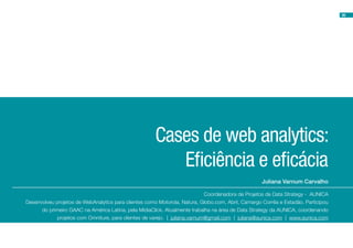36




                                                      Cases de web analytics:
                                                         Eficiência e eficácia
                                                                                                   Juliana Varnum Carvalho

                                                                            Coordenadora de Projetos de Data Strategy - AUNICA
Desenvolveu projetos de WebAnalytics para clientes como Motorola, Natura, Globo.com, Abril, Camargo Corrêa e Estadão. Participou
      do primeiro GAAC na América Latina, pela MídiaClick. Atualmente trabalha na área de Data Strategy da AUNICA, coordenando
            projetos com Omniture, para clientes de varejo. | juliana.varnum@gmail.com | juliana@aunica.com | www.aunica.com
 