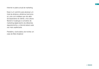 41


Internet no plano anual de marketing.

Esse é um caminho para alcançar um
nível de eficácia e eficiência harmonio-
so, pois com análises que vão além
da expectativa do cliente, uma cultura
flexível à mudanças e conceitos de
marketing digital dentro de diferentes
departamentos, a internet estará cada
vez mais capilarizada.

Parabéns, você acabou de montar um
case de Web Analytics!




                                            ÍNDICE
 