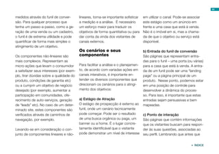 44


medidos através do funil de conver-       lineares, torna-se importante sofisticar   em utilizar o canal. Pode-se associar
são. Para qualquer processo que           a medição e a análise. É necessário        este estágio como um anúncio em
tenha um passo-a-passo, como a ge-        um esforço maior para traduzir os          frente a uma casa que está à venda.
ração de uma venda ou um cadastro,        objetivos de forma quantitativa ou para    Não é o imóvel em si, mas a chama-
o funil é de extrema utilidade e pode     dar conta da vinda dos visitantes de       da de que o objetivo ou serviço está
quantificar de forma mais simples o       canais externos.                           disponível.
atingimento de um objetivo.
                                          Os cenários e seus                         b) Entrada do funil de conversão
Os componentes não-lineares são           componentes                                São páginas que representam entra-
mais complexos. Representam as                                                       das para o funil – uma porta (ou várias)
micro-ações que levam o consumidor        Para facilitar a análise e o planejamen-   para a casa que está à venda. A entra-
a satisfazer seus interesses (por exem-   to, de acordo com variadas ações em        da de um funil pode ser uma “landing
plo, tirar dúvidas sobre a qualidade do   canais interativos, é importante en-       page” ou a página principal de um
produto, condições de garantia etc)       tender os diversos componentes que         produto. Nesse ponto, podemos estar
ou a cumprir um objetivo de negócio       direcionam os cenários para o atingi-      em uma posição de controle para
desejado (por exemplo, aumentar a         mento dos objetivos:                       desenvolver a dinâmica do proces-
participação em comunidades, ofe-                                                    so. Para isso, é importante que estas
recimento de auto-serviços, geração       a) Estágio de Atração                      entradas sejam persuasivas e bem
de “leads” etc). No caso de um deter-     O estágio de prospecção é externo ao       mapeadas.
minado site, estes componentes são        funil, onde um cenário tecnicamente
verificados através de caminhos de        pode começar. Pode ser o resultado         c) Ponto de interação
navegação, por exemplo.                   de uma busca orgânica ou paga, um          São páginas que contém informações
                                          banner ou a home. É o lugar concre-        que os visitantes buscam para respon-
Levando-se em consideração o con-         tamente identificável que o visitante      der às suas questões, associadas ao
junto de componentes lineares e não-      pode demonstrar um nível de interesse      seu perfil. Lembrando que antes que


                                                                                                                     ÍNDICE
 