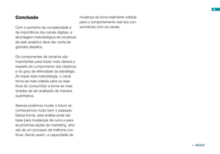 46


Conclusão                                 mudança se torna realmente voltada
                                          para o comportamento real dos con-
Com o aumento da complexidade e           sumidores com os canais.
da importância dos canais digitais, a
abordagem metodológica de iniciativas
de web analytics deve dar conta de
grandes desafios.

Os componentes de cenários são
importantes para trazer mais clareza a
respeito do cumprimento dos objetivos
e do grau de efetividade da estratégia.
Ao trazer esta metodologia, o canal
torna-se mais voltado para os obje-
tivos do consumidor e torna-se mais
simples de ser analisado de maneira
quantitativa.

Apenas podemos mudar o futuro se
conhecermos muito bem o passado.
Dessa forma, esta análise pode dar
base para mudanças de rumo e para
as próximas ações de marketing, atra-
vés de um processo de melhoria con-
tínua. Sendo assim, a capacidade de

                                                                                ÍNDICE
 