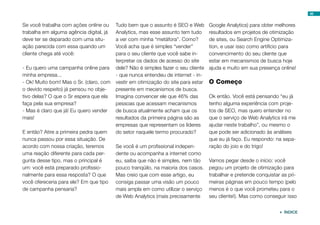 48


Se você trabalha com ações online ou     Tudo bem que o assunto é SEO e Web        Google Analytics) para obter melhores
trabalha em alguma agência digital, já   Analytics, mas esse assunto tem tudo      resultados em projetos de otimização
deve ter se deparado com uma situ-       a ver com minha “metáfora”. Como?         de sites, ou Search Engine Optimiza-
ação parecida com essa quando um         Você acha que é simples “vender”          tion, e usar isso como artifício para
cliente chega até você:                  para o seu cliente que você sabe in-      convencimento do seu cliente que
                                         terpretar os dados de acesso do site      estar em mecanismos de busca hoje
- Eu quero uma campanha online para      dele? Não é simples fazer o seu cliente   ajuda e muito em sua presença online!
minha empresa...                         - que nunca entendeu de internet - in-
- Ok! Muito bom! Mas o Sr. (claro, com   vestir em otimização do site para estar   O Começo
o devido respeito) já pensou no obje-    presente em mecanismos de busca.
tivo delas? O que o Sr espera que ela    Imagina convencer ele que 46% das         Ok então. Você está pensando “eu já
faça pela sua empresa?                   pessoas que acessam mecanismos            tenho alguma experiência com proje-
- Mas é claro que já! Eu quero vender    de busca atualmente acham que os          tos de SEO, mas quero entender no
mais!                                    resultados da primeira página são as      que o serviço de Web Analytics irá me
                                         empresas que representam os líderes       ajudar neste trabalho”, ou mesmo o
E então? Atire a primeira pedra quem     do setor naquele termo procurado?         que pode ser adicionado às análises
nunca passou por essa situação. De                                                 que eu já faço. Eu respondo: na sepa-
acordo com nossa criação, teremos        Se você é um profissional indepen-        ração do joio e do trigo!
uma reação diferente para cada per-      dente ou acompanha a internet como
gunta desse tipo, mas o principal é      eu, saiba que não é simples, nem tão      Vamos pegar desde o início: você
um: você está preparado profissio-       pouco tranqüilo, na maioria dos casos.    pegou um projeto de otimização para
nalmente para essa resposta? O que       Mas creio que com esse artigo, eu         trabalhar e pretende conquistar as pri-
você ofereceria para ele? Em que tipo    consiga passar uma visão um pouco         meiras páginas em pouco tempo (pelo
de campanha pensaria?                    mais ampla em como utilizar o serviço     menos é o que você prometeu para o
                                         de Web Analytics (mais precisamente       seu cliente!). Mas como conseguir isso


                                                                                                                   ÍNDICE
 