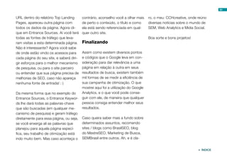 54


URL dentro do relatório Top Landing       contrário, aconselho você a olhar mais    ro, o meu: CCHcreative, onde reúno
Pages, apareceu outra página com          de perto o conteúdo, o título e como      diversas notícias sobre o mundo de
todos os dados da página. Agora cli-      ela está sendo referenciada em qual-      SEM, Web Analytics e Mídia Social.
que em Entrance Sources. Aí você terá     quer outro site.
todas as fontes de tráfego que leva-                                                Boa sorte e bons projetos!
ram visitas a esta determinada página.    Finalizando
Não é interessante? Agora você sabe
de onde estão vindo os acessos para       Assim como existem diversos pontos
cada página do seu site, e saberá diri-   e códigos que o Google leva em con-
gir esforços para o melhor mecanismo      sideração para dar relevância a uma
de pesquisa, ou para o site parceiro      página em relação à outra em seus
ou entender que sua página precisa de     resultados de busca, existem também
melhorias de SEO, caso não apareça        mil formas de se medir a eficiência de
nenhuma fonte de entrada! : )             sua campanha de otimização. O que
                                          mostrei aqui foi a utilização do Google
Da mesma forma que no exemplo do          Analytics, e o que você pode conse-
Entrance Sources, o Entrance Keywor-      guir com ele, de maneira que qualquer
ds lhe dará todas as palavras-chave       pessoa consiga entender melhor seus
que são buscadas (em qualquer me-         resultados.
canismo de pesquisa) e geram tráfego
diretamente para essa página, ou seja,    Caso queira saber mais a fundo sobre
se você enxerga ali as palavras que       determinados assuntos, recomendo
planejou para aquela página especí-       sites / blogs como BrasilSEO, blog
fica, seu trabalho de otimização está     do MestreSEO, Marketing de Busca,
indo muito bem. Mas caso aconteça o       SEMBrasil entre outros. Ah, e é cla-


                                                                                                                  ÍNDICE
 