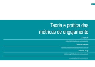 63




      Teoria e prática das
métricas de engajamento
                                        André Folli

                 andre.folli@directperformance.com.br

                                Leonardo Naressi

           leonardo.naressi@directperformance.com.br

                                     Vinicius Tsugi

              vinicius.tsugi@directperformance.com.br

                      www.directperformance.com.br
 