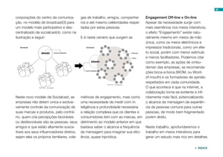 65


corporações do centro da comunica-       gas de trabalho, amigos, companhei-  Engagement Off-line x On-line
ção, no modelo de broadcast(3) para      ros e até mesmo celebridades respei- Apesar da necessidade surgir com
um modelo mais participativo e des-      tadas por estas pessoas.             mais veemência nos meios interativos,
centralizado de socialcast(4), como na                                        o efeito “Engajamento” existe natu-
ilustração a seguir:                     E é neste cenário que surgem as      ralmente mesmo em meios de mão
                                                                              única, como os meios eletrônicos e
                                                                              impressos tradicionais, como um efei-
                                                                              to social, porém com menor estímulo
                                                                              e menos facilitadores. Podemos citar
                                                                              como exemplo, as ações de ombu-
                                                                              dsman das empresas, as recomenda-
                                                                              ções boca-a-boca (WOM, ou Word-
                                                                              of-mouth) e os formadores de opinião
                                                                              respeitados em cada comunidade.
                                                                              O que acontece é que na internet, a
                                                                              colaboração torna-se evidente e infi-
Neste novo modelo de Socialcast, as      métricas de engajamento, mais como   nitamente mais fácil, potencializando
empresas não detem única e exclusi-      uma necessidade de medir com in-     o alcance da mensagem de experiên-
vamente controle da comunicação de       teligência e profundidade necessária cia de pessoas comuns para outras
suas marcas e produtos, pelo contrá-     a relação complexa que os clientes e pessoas, de modo bem fragmentado
rio, quem cria percepções favoráveis     consumidores tem com as marcas, em porém direto.
ou desfavoráveis são as pessoas, seus detrimento ao modelo anterior em que
amigos e que estão altamente susce-      bastava saber o alcance e frequência Neste trabalho, aprofundaremos o
tíveis aos seus influenciadores diretos, da mensagem para imaginar sua efici- trabalho em meios interativos para
sejam eles os próprios familiares, cole- ência, quase hipnótica.              gerar um estudo mais rico em detalhes


                                                                                                            ÍNDICE
 