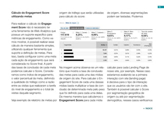 70


Cálculo do Engagement Score                origem de tráfego que serão utilizadas   de origem, diversas segmentações
utilizando metas                           para cálculo do score:                   podem ser testadas. Podemos

Para realizar o cálculo do Engage-
ment Score não é necessário ter
uma ferramenta de Web Analytics que
possua um suporte específico para
métricas de engajamento. Como va-
mos mostrar, é possível realizar esse
cálculo de maneira bastante simples,
utilizando qualquer ferramenta que
suporte a definição de metas. Para
isso, basta configurar como uma meta
cada ação de engajamento que será
considerada no Score final. A partir
das taxas de conclusão de cada meta    Na imagem acima observa-se um rela-          calcular para cada Landing Page de
podemos calcular o Score. Conside-     tório que mostra a taxa de conclusão         nosso site, por exemplo. Nesse caso
ramos como índice de engajamento,      das metas para cada uma das mídias           estaríamos avaliando se a primeira
o valor percentual da meta, definindo  de origem do site. Para calcular o En-       interação com site (landing page)
a qualidade do tráfego como a razão    gagement Score de cada uma dessas            é decisiva para o tipo de interação
entre as visitas que realizaram a tarefa
                                       mídias basta multiplicar a taxa de con-      que os usuários vão ter com o site.
do nível de engajamento e o total de   clusão de determinada meta pelo peso         Também é possível calcular o Score
visitas daquele segmento.              que foi definido para cada uma delas.        por segmentação geográfica de
                                       Da mesma maneira que calculamos o            origem ou até por segmentação
Veja exemplo de relatório de metas por Engagement Score para cada mídia             demográfica, nesses casos verificamos


                                                                                                                  ÍNDICE
 