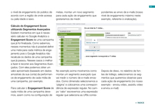 71


o nível de engajamento do público de     metas, montar um novo segmento      pondentes ao envio de e-mails (nosso
acordo com a região de onde acessa       para cada ação de engajamento que   nível de engajamento máximo neste
ou pela idade e sexo.                    gostaríamos de medir:               exemplo, referente à viralização).

Cálculo do Engagement Score
utilizando Segmentos Avançados
Existem momentos em que é neces-
sário calcular no Google Analytics o
Engagement Score de uma campanha
que já foi finalizada. Como sabemos,
nesses momentos não é possível definir
uma meta para cada métrica de enga-
jamento pois o Google Analytics não
recalcula os dados de uma campanha
que já passou. Nesses casos o melhor
a fazer é recorrer aos Segmentos Avan-
çados. Com eles podemos obter um
valor aproximado (baseado em dados  No exemplo acima mostramos como          Depois de disso, no relatório de fon-
amostrais da sua conta) da performan-
                                    montar um segmento avançado que          tes de tráfego, selecionamos os seg-
ce de engajamento de cada mídia de  vai medir o número de e-mails envia-     mentos que queremos observar para
uma campanha, por exemplo.          dos. Como dimensão selecionamos a        cada ação de engajamento (no nosso
                                    ‘página’ e colocamos uma correspon-      exemplo - enviou vídeo, assistiu vídeo
Para calcular o Engagement Score de dência de expressão regular. No cam-     e enviou e-mail):
cada mídia de uma campanha deve-    po ‘valor’ escrevemos uma expressão
mos, assim como na configuração de  regular que seleciona as URIs corres-


                                                                                                             ÍNDICE
 